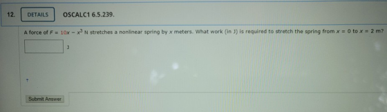 12. DETAILS OSCALC1 6.5.239. A force of F = 10x - x3 N stretches a nonlinear spring by x meters. What work (in J) is required