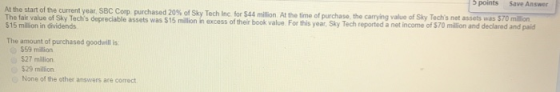 5 points Save Answer At the start of the current year. SBC Corp purchased 20% of Sky Tech Inc for $44 million. At the time of