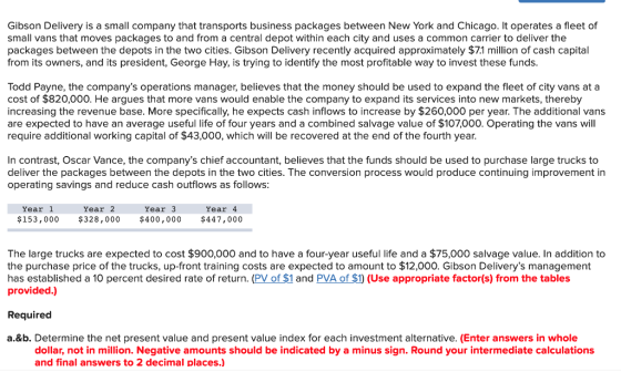 Gibson Delivery is a small company that transports business packages between New York and Chicago. It operates a fleet of small vans that moves packages to and from a central depot within each city and uses a common carrier to deliver the packages between the depots in the two cities. Gibson Delivery recently acquired approximately $71 million of cash capital from its owners, and its president, George Hay, is trying to identify the most profitable way to invest these funds Todd Payne, the companys operations manager, believes that the money should be used to expand the fleet of city vans at a cost of $820,000. He argues that more vans would enable the company to expand its services into new markets, thereby increasing the revenue base. More specifically, he expects cash inflows to increase by $260,000 per year. The additional vans are expected to have an average useful life of four years and a combined salvage value of $107000. Operating the vans will require additional working capital of $43,000, which will be recovered at the end of the fourth year. In contrast, Oscar Vance, the companys chief accountant, believes that the funds should be used to purchase large trucks to deliver the packages between the depots in the two cities. The conversion process would produce continuing improvement in operating savings and reduce cash outflows as follows: Year1 $153,000 $328,000 $400,000 $447,000 Year 2 Year3 Year 4 The large trucks are expected to cost $900,000 and to have a four-year useful life and a $75,000 salvage value. In addition to the purchase price of the trucks, up-front training costs are expected to amount to $12,000. Gibson Deliverys management has established a 10 percent desired rate of return. (PV of $1 and PVA of $1) (Use appropriate factor(s) from the tables provided.) Required a.&b. Determine the net present value and present value index for each investment alternative. (Enter answers in whole dollar, not in million. Negative amounts should be indicated by a minus sign. Round your intermediate calculations and final answers to 2 decimal places.)