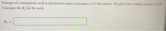 Enough of a monoprotic acid is dissolved in water to produce a 1.51 M solution. The pH of the resulting solution is 2.78. Cal