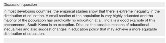 Discussion question In most developing countries, the empirical studies show that there is extreme inequality in the distribution of education. A small section of the population is very highly educated and the majority of the population has practically no education at all. India is a good example of this phenomenon, South Korea is an exception. Discuss the possible reasons of educational inequalities and also suggest changes in education policy that may achieve a more equitable distribution of education.