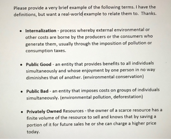 Please provide a very brief example of the following terms. I have the definitions, but want a real-world example to relate them to. Thanks. Internalization process whereby external environmental or other costs are borne by the producers or the consumers who generate them, usually through the imposition of pollution or consumption taxes Public Good - an entity that provides benefits to all individuals simultaneously and whose enjoyment by one person in no way diminishes that of another. (environmental conservation) Public Bad - an entity that imposes costs on groups of individuals simultaneously. (environmental pollution, deforestation) Privately Owned Resources -the owner of a scarce resource has a finite volume of the resource to sell and knows that by saving a portion of it for future sales he or she can charge a higher price today.