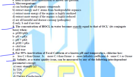 Microorganism a) can biodegrade all organic compound b) extract energy and C atoms from biodegradable organics c) extract more energy if the organic is highly oxidized d) extract more energy if the organic is highly reduced e) are all harmful and disease-causing (pathogens) f) only, b and d are true The concentration of HOCL in water becomes exactly equal to that of OCL (its conjugate base) when: b- pHpKa c-pH = pKb e- c&d true f- a&b true For 99% inactivation of Fecal Coliform at a known pH and temperature, chlorine has: a- less C.t than Ozone b- more C.t than Ozone c- more lethality coefficient d- same C.t as Ozone 10. Salinity, as a water quality issue, can be measured by any of the following interdependent parameters except a) ionic strength (u) b) TDS c) TSS