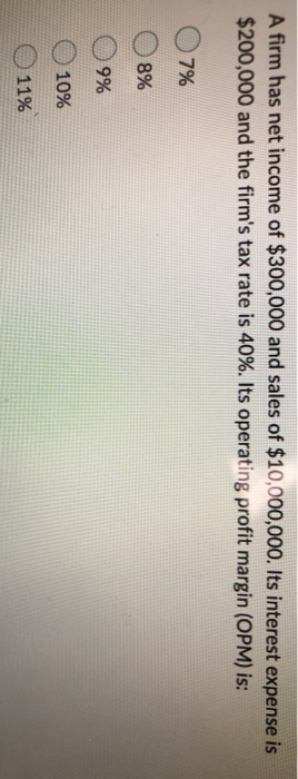 A firm has net income of $300,000 and sales of $10,000,000. Its interest expense is $200,000 and the firms tax rate is 40%.