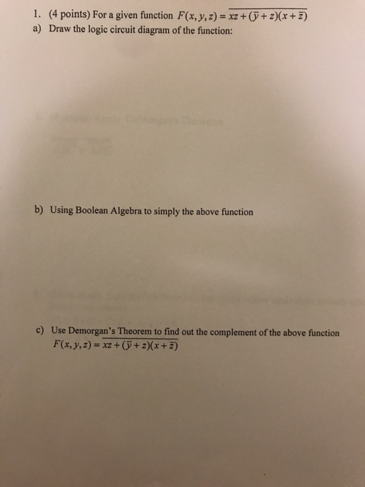 I. a) (4 points) For a given function F(x, y, z) = xz + (y + z)(x + z) Draw the logic circuit diagram of the function: b) Using Boolean Algebra to simply the above function c) Use Demorgans Theorem to find out the complement of the above function F(x,y,z)xz+ + 2)(x +z)