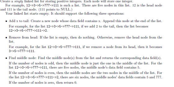 Create a singly linked list for storing positive integers. Each node will store one integer. For example, 12->3->5->777-111 is such a list. There are five nodes in this list. 12 is the head node and 111 is the tail node. (111 points to NULL.) Your linked list starts empty. It should support the following three operations: Add x to tail: Create a new node whose data field contains x. Append this node at the end of the list. For example, for the list 12->3->5->777->111, if we add 2 to the tail, then the list becomes 12->3->5->777-111->2. Remove from head: If the list is empty, then do nothing. Otherwise, remove the head node from the list For example, for the list 12-5-777-11, if we remove a node from its head, then it becomes 5777>11 . Find middle node: Find the middle node(s) from the list and returns the corresponding data field(s). If the number of nodes is odd, then the middle node is just the one in the middle of the list. For the list 12→3→5→777-111, there are five nodes, the middle nodes data field contains 5. If the number of nodes is even, then the middle nodes are the two nodes in the middle of the list. For the list 12→3→5→777-111->2, there are six nodes, the middle nodes, data fields contain 5 and 777. If the number of nodes is zero, then return 0.