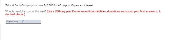 Talmud Book Company borrows $19.900 for 45 days at 10 percent interest. What is the dollar cost of the loan? (Use a 360-day y