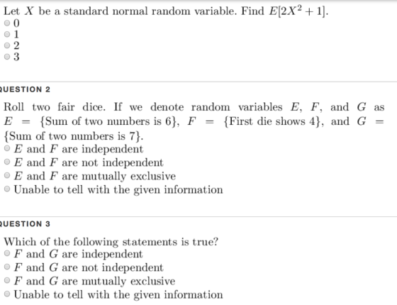 Let X be a standard normal random variable. Find E[2X2 + 1] UESTION 2 Roll two fair dice. If we denote random variables E, F, and G as E = { Sum of two numbers is 6), F- { First die shows 4), and G Sum of two numbers is 7) OE and F are independent OE and F are not independent O E and F are mutually exclusive Unable to tell with the given information UESTION 3 Which of the following statements is true? O F and G are independent O F and G are not independent O F and G are mutually exclusive Unable to tell with the given information