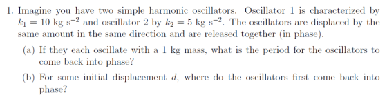 1. Imagine you have two simple harmonic oscillators. Oscillator 1 is characterized by k1 10 kg s-2 and oscillator 2 by k25 kg s-2. The oscillators are displaced by the (a) If they each oscillate with a 1 kg mass, what is the period for the oscillators to (b) For some initial displacement d, where do the oscillators first come back into same amount in the same direction and are released together (in phase). come back into phase? phase?