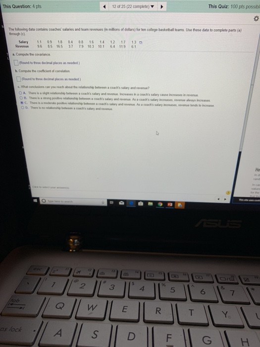 This Question: 4 pts 12 of 25 (22 complete) This Quiz: 100 pts possibl The balowing dala contains coaches salaries and team revenues (n milions of dalars for ten college baskethull teams Use these data to complete parts (o) through (다 Salary 11 09 18 04 08 16 14 12 17 13 Revenue9685 165 37 79 103 101 64 11961 a Compute the covariance (Round to theee decimal places as needed ) b. Compute the coefficlent of comelation (Round to three decimal places as needed) C. What concusions can you reach about the relationship between a ceachs salary and revenue? O A. There is a slight relationship between a coachs salary and nevenue Increases in a coachs salary cause increases in revenue B. There is a srong postive relationship between a coadhs salary and revenue As a coachs salary increases nevenue ahways increases C.There is a moderate positive relationship between a coach s salary and revenue As a coachs salary increases nevenue sends to increase O D. There is no velutionship betaveen a coachks salary and rev На 2 5 ob s lock