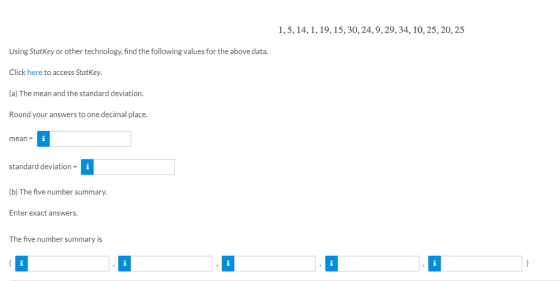 1,5, 14,1, 19, 15,30, 24,9,29,34, 10,25, 20,25 Using StatKey or other technology, find the following values for the above data. Click here to access StatKey (a) The mean and the standard deviation. Round your answers to one decimal place. mean standard deviation (b) The five number summary. Enter exact answers. The five number summary is