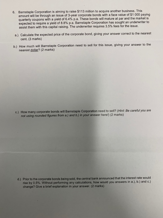 Barnstaple Corporation is aiming to raise $113 million to acquire another business. This amount will be through an issue of 3-year corporate bonds with a face value of $1 000 paying quarterly coupons with a yield of 6.4% p.a. These bonds will mature at par and the market is expected to require a yield of 88% p a. Barnstaple Corporation has sought an underwriter to assist them with this capital raising. The underwriter requires 3.5% fees for the issue. 6. a.) Calculate the expected price of the corporate bond, giving your answer correct to the nearest cent. (3 marks) b.) How much will Barnstaple Corporation need to sell for this issue, giving your answer to the nearest dollar? (2 marks) c.) How many corporate bonds will Barnstaple Corporation need to sell? (Hint: Be careful you are not using rounded figures from a.) and b.) in your answer here) (2 marks) Prior to the corporate bonds being sold, the central bank announced that the interest rate would rise by 0.5%, without performing any calculations, how would you answers in a), b.) and c.) change? Give a brief explanation in your answer. (2 marks) d.)