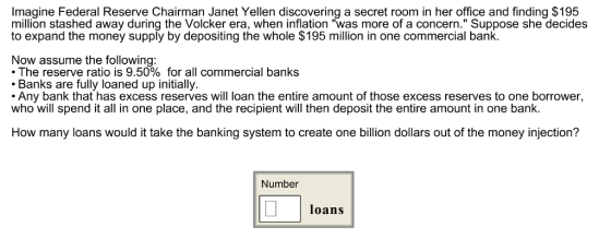 Imagine Federal Reserve Chairman Janet Yellen discovering a secret room in her office and finding $195 million stashed away during the Volcker era, when inflation was more of a concern. Suppose she decides to expand the money supply by depositing the whole $195 million in one commercial bank Now assume the following . The reserve ratio is 9.50% for all commercial banks Banks are fully loaned up initially. Any bank that has excess reserves will loan the entire amount of those excess reserves to one borrower, who will spend it all in one place, and the recipient will then deposit the entire amount in one bank How many loans would it take the banking system to create one billion dollars out of the money injection? Number loans