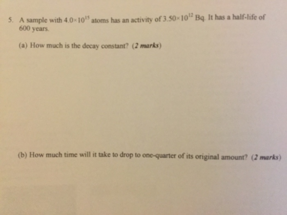 ivity of 3.50 10 Bq. It has a half-life of Asample with 4.0×1015 atoms has an acti 600 years 5. (a) How much is the decay constant? (2 marks (b) How much time will it take to drop to one-quarter of its original amount? (2 marks)