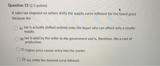 Question 15 (2.5 points) A sales tax imposed on sellers shifts the supply curve leftward for the taxed good because the A) ta