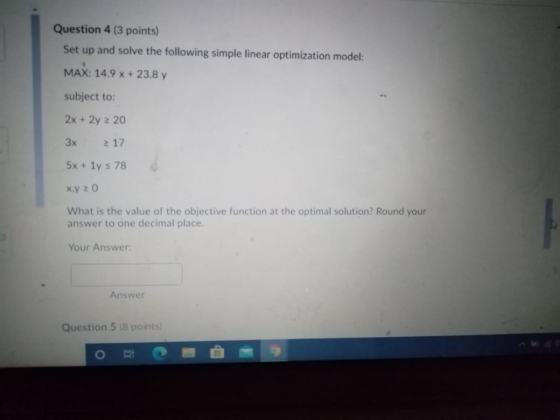 Question 4 (3 points) Set up and solve the following simple linear optimization model: MAX: 14.9 x + 23.8 y subject to: 2x +
