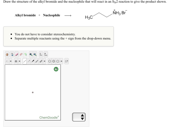 Draw the structure of the alkyl bromide and the nucleophile that will react in an SN2 reaction to give the product shown. NH3 Br Alkyl bromide + Nucleophile -> H3C You do not have to consider stereochemistry. · Separate multiple reactants using the + sign from the drop-down menu. C P opy aste ChemDoodle