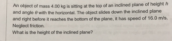 An object of mass 4.00 kg is sitting at the top of an inclined plane of height h and angle θ with the horizontal. The object slides down the inclined plane and right before it reaches the bottom of the plane, it has speed of 16.0 m/s. Neglect friction. What is the height of the inclined plane?