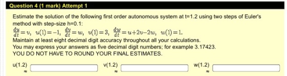 Question 4 (1 mark) Attempt 1 Estimate the solution of the following first order autonomous system at t-1.2 using two steps of Eulers method with step-size h 0.1 Maintain at least eight decimal digit accuracy throughout all your calculations. You may express your answers as five decimal digit numbers; for example 3.17423. YOU DO NOT HAVE TO ROUND YOUR FINAL ESTIMATES.