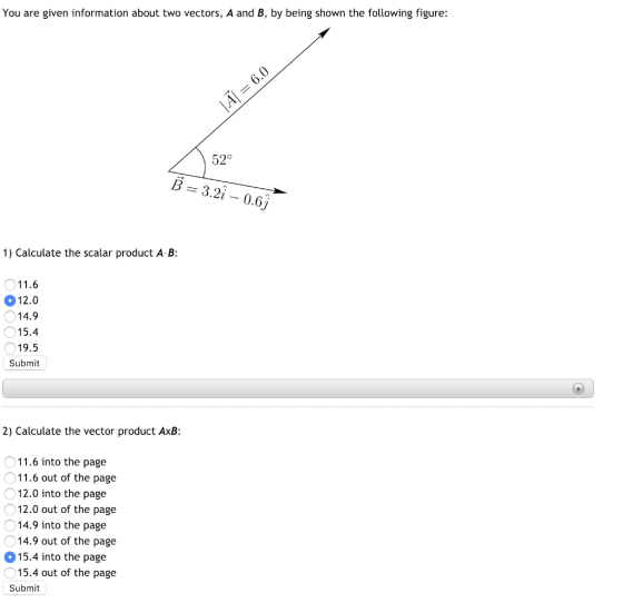 You are given information about two vectors, A and B, by being shown the following figure: 52° B = 3.2i-0.6 1) Calculate the scalar product A B: 11.6 12.0 14.9 15.4 19.5 Submit 2) Calculate the vector product AxB 0 Οι 0 0 0 015.4 into the page 11.6 into the page 11.6 out of the page 12.0 into the page 12.0 out of the page 14.9 into the page 14.9 out of the page 15.4 out of the page Submit