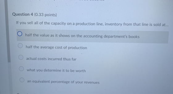 Question 4 (0.33 points) If you sell all of the capacity on a production line, inventory from that line is sold at... O half