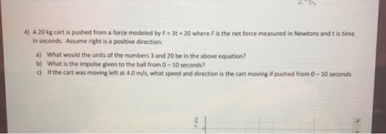 4) A 20 kg cart is pushed from a force modeled by F in seconds. Assume right is a positive direction. 3t+20 where F is the net force measured in Newtons and t is time a) b) c) What would the units of the numbers 3 and 20 be in the above equation? What is the impulse given to the ball from 0-10 seconds? If the cart was moving left at 4.0 m/s, what speed and direction is the cart moving if pushed from 0-10 seconds
