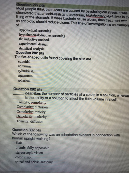 Question 272 pts Most people think that ulcers are caused by psychological stress. It was discovered that an acld-resistant bacterium, Hellobacter pylori, Iives in th lining of the stomach. If these bacteria cause ulcers, then treatment with an antiblotic should reduce ulcers. This line of investigation is an example of hypothetical reasoning. hypothetico-deductive reasoning. the inductive method. experimental design. statistical analysis. Question 282 pts The flat-shaped cells found covering the skin are cuboidal. columnar. cylindrical. squamous. spherical. Question 292 pts describes the number of particles of a solute in a solution, whereas is the ability of a solution to affect the fluid volume in a cell. Tonicity; osmolarity Osmolarity; diffusion Osmolarity; tonicity Osmolarity; molarity Tonicity; diffusion Question 302 pts Which of the following was an adaptation evolved in connection with human upright walking? Hair thumbs fully opposable stereoscopic vision color vision spinal and pelvic anatomy