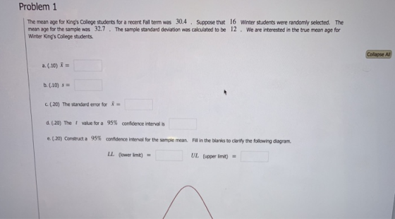 Problem 1 The mean age for Kings Colege students for a recent Fall term was 30.4. Suppose that 16 Winter students were randomly selected. The mean age for the sample was 32.7 . The sample standard deviation was calculated to be 12 . we are interested in the true mean age for Winter Kings College students Collaose A a. (.10) = b. (.10) $12 (20) The standard error for = 95% confidence interval for the sample mean. LL (lower lmit) d. (.20) The t value for a confidence inter alis e. (.20) Construct a 95% Fil in the blanks to clarify the following diagram. UL (upper limit)