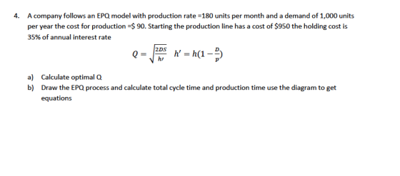 A company follows an EPQ model with production rate -180 units per month and a demand of 1,000 units per year the cost for production 35% of annual interest rate 4. 90. Starting the production line has a cost of $950 the holding cost is V hi a) b) Calculate optimal Q Draw the EPQ process and calculate total cycle time and production time use the diagram to get equations