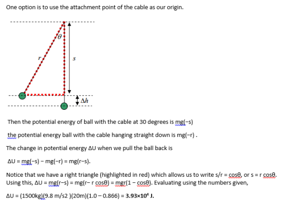 One option is to use the attachment point of the cable as our origin. Ah Then the potential energy of ball with the cable at 30 degrees is mgl-s) the potential energy ball with the cable hanging straight down is mgl-r) The change in potential energy aU when we pull the ball back is Notice that we have a right triangle (highlighted in red) which allows us to write s/r cos0, or s r cose. AU (1500kg)(9.8 m/s2 )(20m)(1.0-0.866) 3.93x104