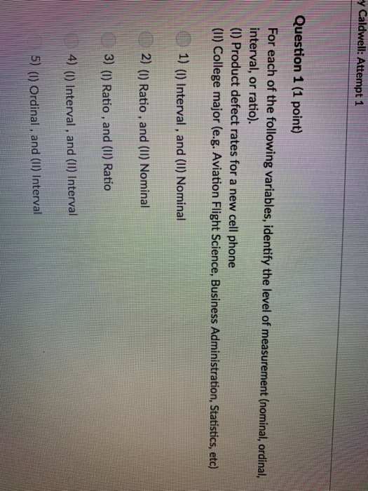 Caldwell: Attempt 1 Question 1 (1 point) For each of the following variables, identify the level of measurement (nominal, ordinal, interval, or ratio). (I) Product defect rates for a new cell phone (II) College major (e.g. Aviation Flight Science, Business Administration, Statistics, etc) 1) () Interval, and (1I) Nominal 2) () Ratio, and (1I) Nominal 3) () Ratio, and (I) Ratio 4) () Interval, and (1I) Interval 5) () Ordinal, and (I) Interval