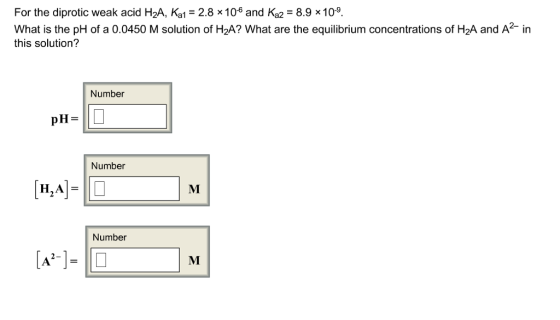 For the diprotic weak acid H2A, Ka1-2.8 x10 and Ka28.9 x109 What is the pH of a 0.0450 M solution of H2A? What are the equilibrium concentrations of H2A and A in this solution? Number Number Number 2-