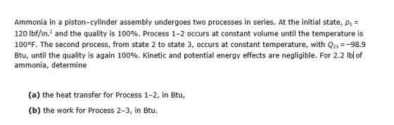 Ammonia in a piston-cylinder assembly undergoes two processes in series. At the initial state, pi- 120 lbfin? and the quality is 100%. Process 1-2 occurs at constant volume until the temperature is 100°F. The second process, from state 2 to state 3, occurs at constant temperature, with Q23-98.9 Btu, until the quality is again 100%. Kinetic and potential energy effects are negligible. For 2.2 lb of ammonia, determine (a) the heat transfer for Process 1-2, in Btu, (b) the work for Process 2-3, in Btu