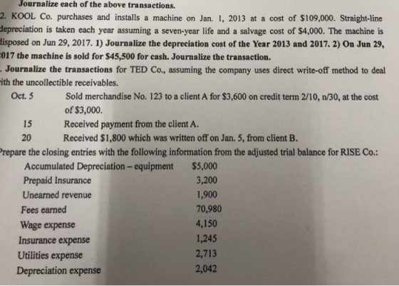 Journalize each of the above transactions. 2. KOOL Co. purchases and installs a machine on Jan. 1, 2013 at a cost of $109,000. Straight-line depreciation is taken each year assuming a seven-year life and a salvage cost of $4,000. The machine is isposed on Jun 29, 2017. 1) Journalize the depreciation cost of the Year 2013 and 2017. 2) On Jun 29, 017 the machine is sold for $45,500 for cash. Journalize the transaction. Journalize the transactions for TED Co., assuming the company uses direct write-off method to deal ith the uncollectible receivables. Oct. 5 Sold merchandise No. 123 to a client A for $3,600 on credit term 2/10, n/30, at the cost of $3,000. Received payment from the client A Received $1,800 which was written off on Jan. 5, from client B. 15 20 repare the closing entries with the following information from the adjusted trial balance for RISE Co. Accumulated Depreciation-equipment Prepaid Insurance Unearned revenue Fees earned Wage expense Insurance expense Utilities expense Depreciation expense $5,000 3,200 1,900 70,980 4,150 1,245 2,713 2,042