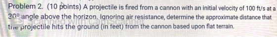 Problem 2. (10 points) A projectile is fired from a cannon with an initial velocity of 100 ft/s at a 30° angle above the hori