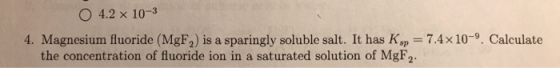 4.2 x 10-3 4. Magnesium fluoride (MgF,) is a sparingly soluble salt. It has Kp = 7.4 x 10-9. Calculate the concentration of f