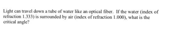 Light can travel down a tube of water like an optical fiber. If the water (index of refraction 1.333) is surrounded by air (index of refraction 1.000), what is the critical angle?