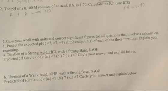 2. The pH of a 0.100 M solution of an acid, HA, is 1.70. Calculate the K? (use ICE) Н А Р НА pH = 1.70 2.Show your work with