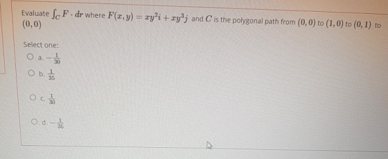 Evaluate ScF. dr where F(x, y) = xy?i + xyºj and C is the polygonal path from (0,0) to (1,0) to (0,1) to (0,0) Select one: O
