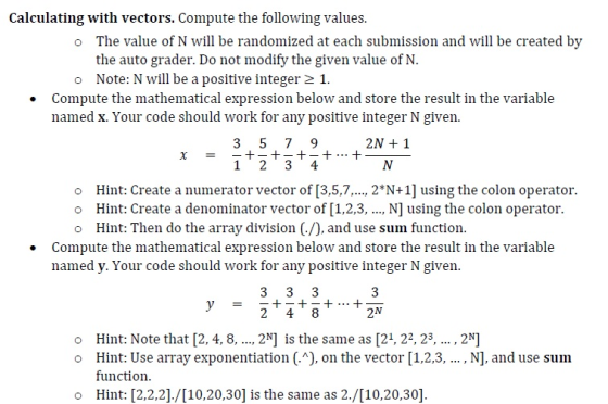 Calculating with vectors. Compute the following values. The value of N will be randomized at each submission and will be created by the auto grader. Do not modify the given value of N. Note: N will be a positive integer 2 1. o Compute the mathematical expression below and store the result in the variable named x. Your code should work for any positive integer N given. 2N 1 1 2 3 4 o Hint: Create a numerator vector of [3.5,7..2 N+1] using the colon operator o Hint: Create a denominator vector of [1,2,3, .., N] using the colon operator. o Hint: Then do the array division (-/), and use sum function. Compute the mathematical expression below and store the result in the variable named y. Your code should work for any positive integer N given. 3 o Hint: Note that [2, 4, 8,... 2N] is the same as [21, 22,23., 2 o Hint: Use array exponentiation (.^), on the vector [1,2,3, , N], and use sunm function. o Hint: 2,2,2]./[10,20,30] is the same as 2./[10,20,30]