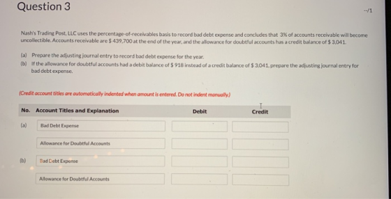 Question 3 Nashs Trading Post, LLC uses the percentage of receivables basis to record bad debt expense and concludes that 3% of accounts receivable will become uncollectible.Accounts receivable are $439,700 at the end of the year, and the allowance for doubtful accounts has a credit balance of $ 3,041 (a) Prepare the adjusting journal entry to record bad debt expense for the year tb) If the allowance for doubtful accounts had a debit balance of $ 918 instead of a credit balance of $ 3041, prepare the adjusting journal entry for bad debt expense. (Credit account titles are outomatically indented when amount is entered. Do not indent manually) No. Account Titles and Explanation (a) Bad Debt Expense Debit Credit Allowance for Doubtful Accounts (b) Bad Debt Expense Allowance for Doubtful Accounts