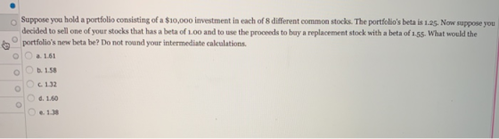 Suppose you hold a portfolio consisting of a $10,000 investment in each of 8 different common stocks. The portfolios beta is