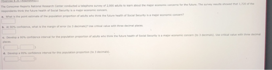 The Consumer Reports National Research Center conducted a telephone survey of 2,000 aduits to lears about the major economic concerns for the future. The survey results showed that 1 respondents think the future health of Social Security is a major economic concern. a. What is the point estimate of the population proportion of adults who think the future health of Social Seourity is a major economic concern? b. At 90%% confidence, what is the margin of error (to 3 decimals)? Use critical value with three decimal places Use ential value nith three c Develop a 9a% co ndence interval for the population proportion of adults who think the hairy heath of Social Security is places major economic concern (to 3 deo nais d. Develop a 9S% confidence interval for this population propoton (to 3 dedmals).