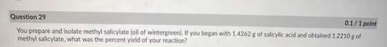 Question 29 0.1/1 point You prepare and isolate methyl salicylate (oil of wintergreen). If you began with 1.4262 g of salicyl