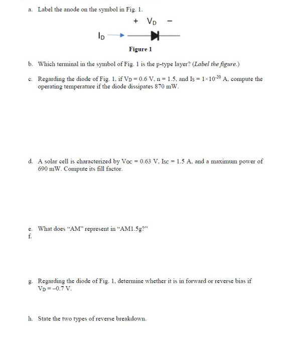 a. Label the anode on the symbol in Fig. 1 Vo- Figure 1 b. Which terminal in the symbol of Fig. 1 is the p-type layer? (Label the figure.) Regarding the diode of Fig. 1, if VD = 0.6 V. n = 15. and Is = 1x10-20 A, compute the operating temperature if the diode dissipates 870 mW c. d. A solar cell is characterized by Voc = 0.63 V, Isc = 1.5 A. and a maximum power of 690 mW. Compute its fill factor. What does AM represent in AM1.5g? e. g. Regarding the diode of Fig. 1, determine whether it is in forward or reverse bias if h. State the two types of reverse breakdown.