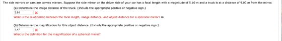The side mirrors on cars are convex mirrors. Suppose the side mirror on the driver side of your car has a focal length with a magnitude of 5.10 m and a truck is at a distance of 9.00 m from the mirror. (a) Determine the image distance of the truck. (Include the appropriate positive or negative sign.) 3.64 What is the relationship between the focal length, image distance, and object distance for a spherical mirror? m (b) Determine the magnification for this object distance. (Include the appropriate positive or negative sign.) 1.47 What is the definition for the magnification of a spherical mirror?