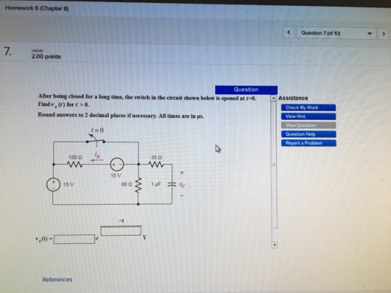 Homework 6 (Chapter 8) Question 7 (of 10) 7. value 2.00 points Question After being closed for a long time, the switch in the circuit shown below is opened at f-o. Assistance Find v() fort>0. Round answers to 2 decimal places if necessary. All times are in lus. Check My Work t 0 Report a Problem 150Ω 35 0 15 V 15 V -t e(t)-