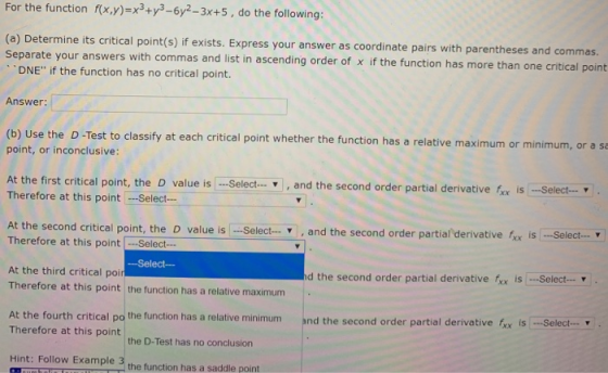 For the function f(x,y)=x+y3 - 6y2-3x+5, do the following: (a) Determine its critical point(s) if exists. Express your answer