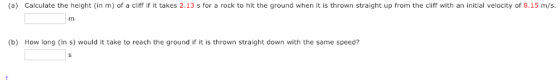 (a) Calculate the height (in m) of a cliff if it takes 2.13 s for a rock to hit the ground when it is thrown straight up from the cliff with an initial velocity of 8.15 m/s (b) How long (in s) would it take to reach the ground if it is thrown straight down with the same speed?