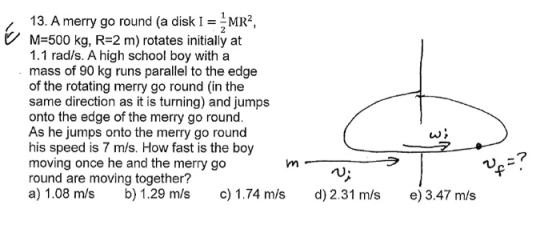 13. A merry go round (a disk I^MR2, M-500 kg, R-2 m) rotates initially at 1.1 rad/s. A high school boy with a mass of 90 kg r